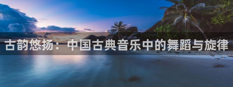 凯发k8娱乐旗舰：古韵悠扬：中国古典音乐中的舞蹈与旋律