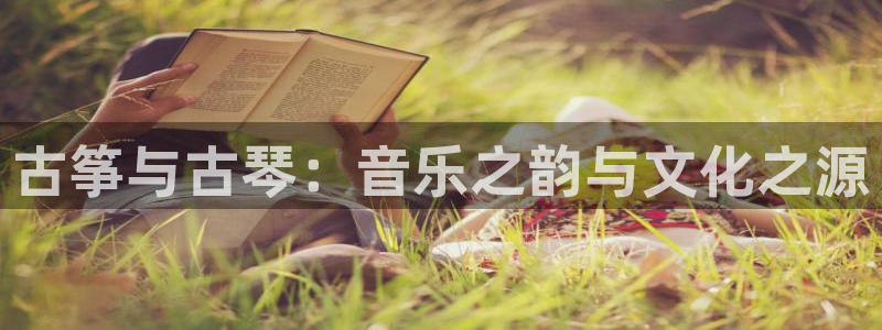 国际凯发k8真人版旗舰厅：古筝与古琴：音乐之韵与文化之源