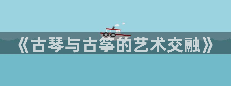 凯发k8国际真人版安全送38元：《古琴与古筝的艺术交融》