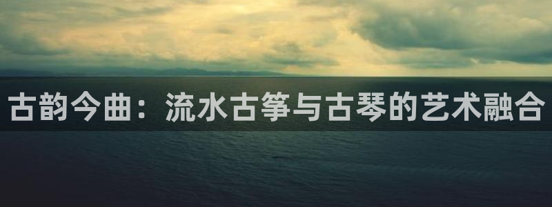 凯发k8官方网娱乐官方：古韵今曲：流水古筝与古琴的艺术融合