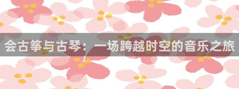 凯发k8手机网页：会古筝与古琴：一场跨越时空的音乐之旅
